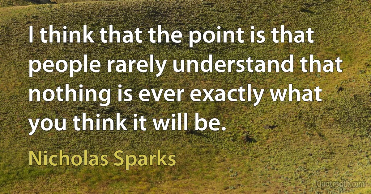 I think that the point is that people rarely understand that nothing is ever exactly what you think it will be. (Nicholas Sparks)