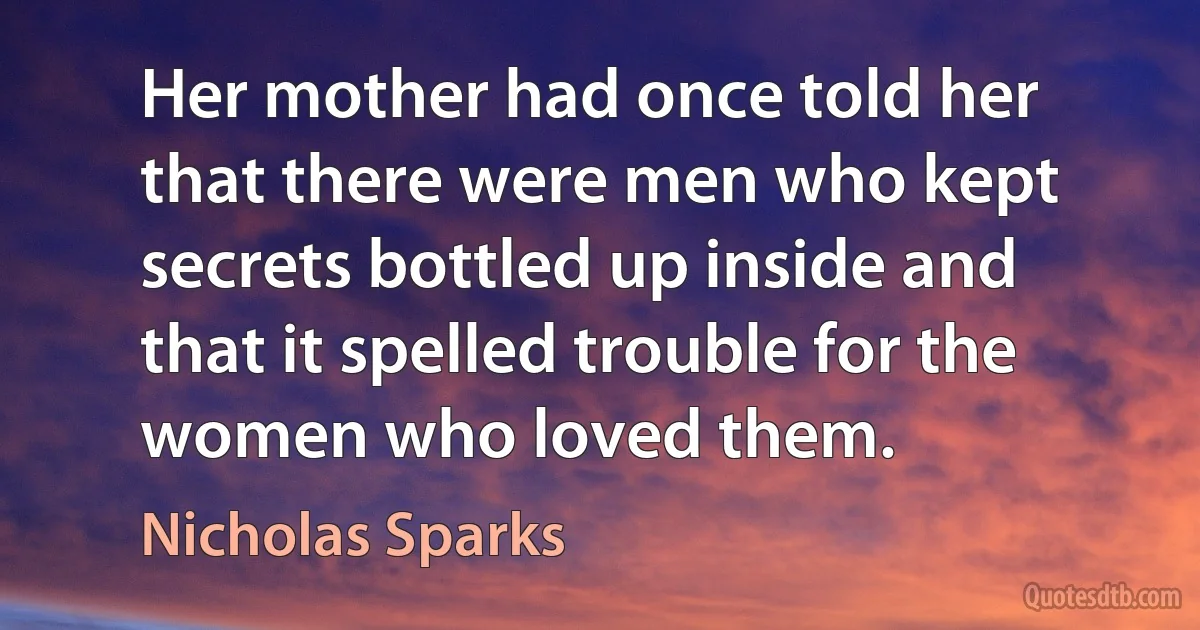 Her mother had once told her that there were men who kept secrets bottled up inside and that it spelled trouble for the women who loved them. (Nicholas Sparks)