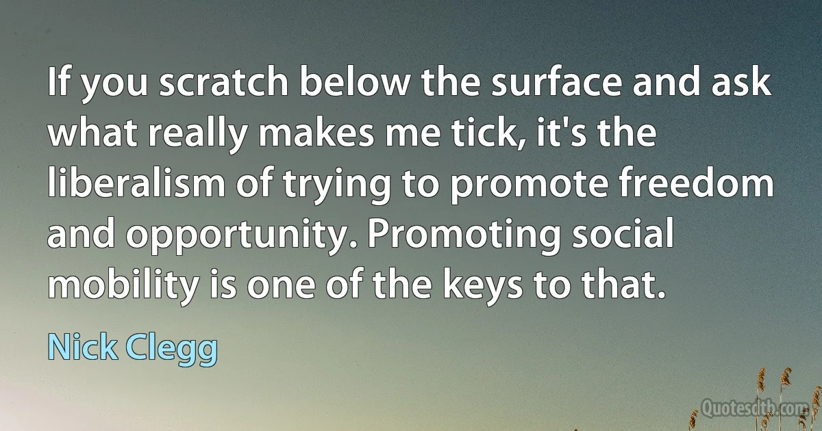 If you scratch below the surface and ask what really makes me tick, it's the liberalism of trying to promote freedom and opportunity. Promoting social mobility is one of the keys to that. (Nick Clegg)