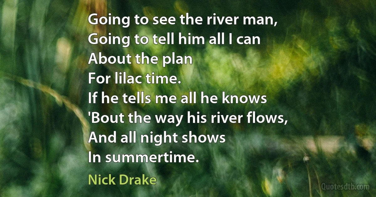 Going to see the river man,
Going to tell him all I can
About the plan
For lilac time.
If he tells me all he knows
'Bout the way his river flows,
And all night shows
In summertime. (Nick Drake)