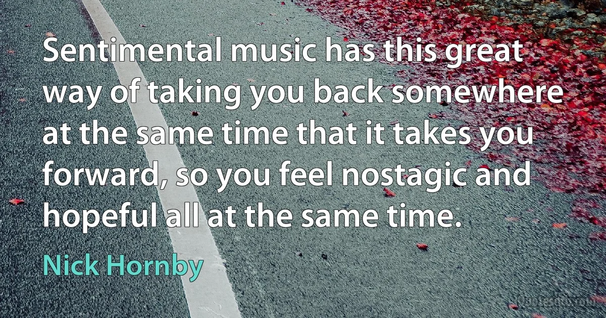 Sentimental music has this great way of taking you back somewhere at the same time that it takes you forward, so you feel nostagic and hopeful all at the same time. (Nick Hornby)