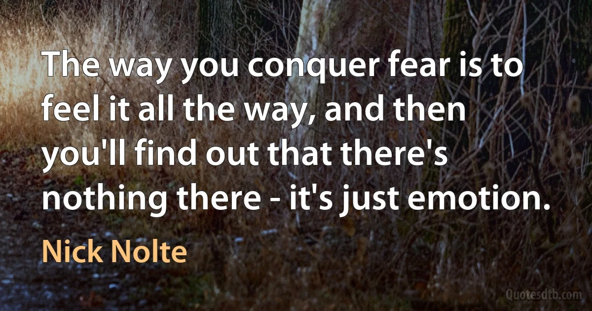 The way you conquer fear is to feel it all the way, and then you'll find out that there's nothing there - it's just emotion. (Nick Nolte)