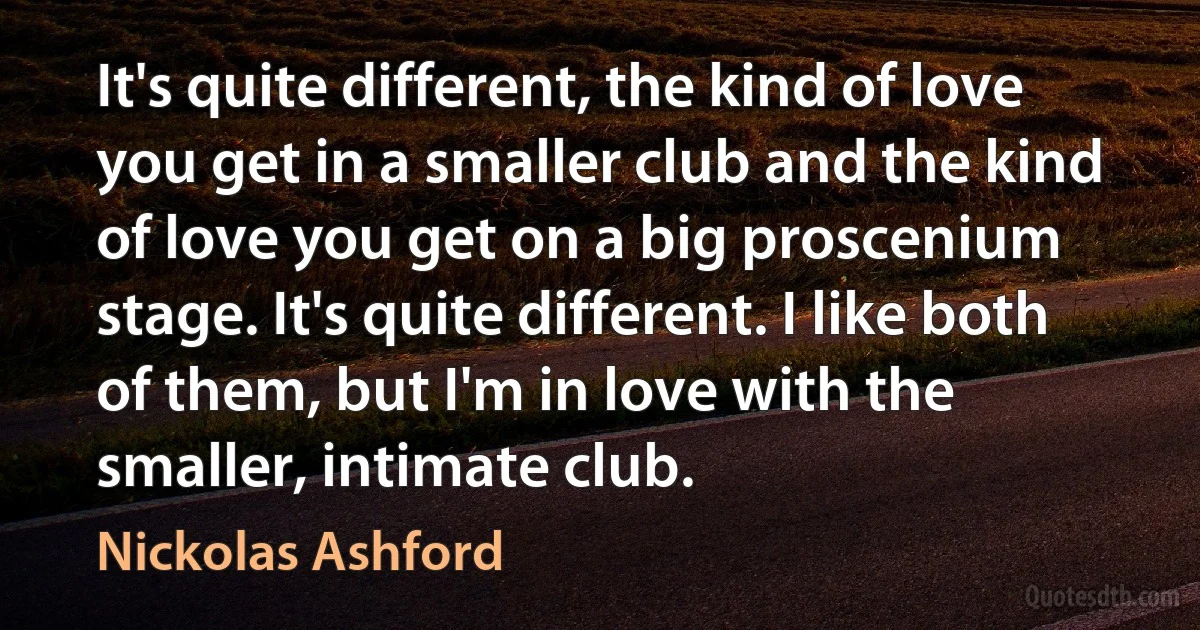 It's quite different, the kind of love you get in a smaller club and the kind of love you get on a big proscenium stage. It's quite different. I like both of them, but I'm in love with the smaller, intimate club. (Nickolas Ashford)