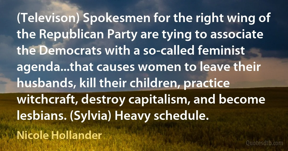 (Televison) Spokesmen for the right wing of the Republican Party are tying to associate the Democrats with a so-called feminist agenda...that causes women to leave their husbands, kill their children, practice witchcraft, destroy capitalism, and become lesbians. (Sylvia) Heavy schedule. (Nicole Hollander)