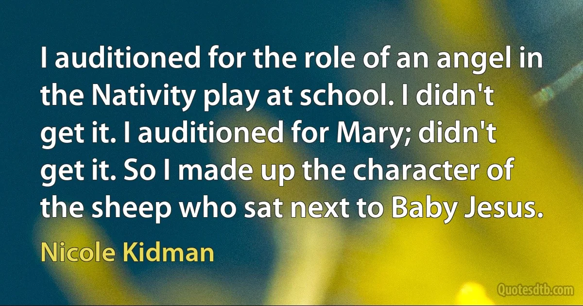 I auditioned for the role of an angel in the Nativity play at school. I didn't get it. I auditioned for Mary; didn't get it. So I made up the character of the sheep who sat next to Baby Jesus. (Nicole Kidman)