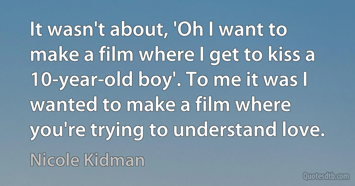 It wasn't about, 'Oh I want to make a film where I get to kiss a 10-year-old boy'. To me it was I wanted to make a film where you're trying to understand love. (Nicole Kidman)