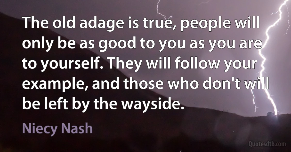 The old adage is true, people will only be as good to you as you are to yourself. They will follow your example, and those who don't will be left by the wayside. (Niecy Nash)