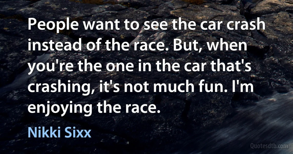 People want to see the car crash instead of the race. But, when you're the one in the car that's crashing, it's not much fun. I'm enjoying the race. (Nikki Sixx)