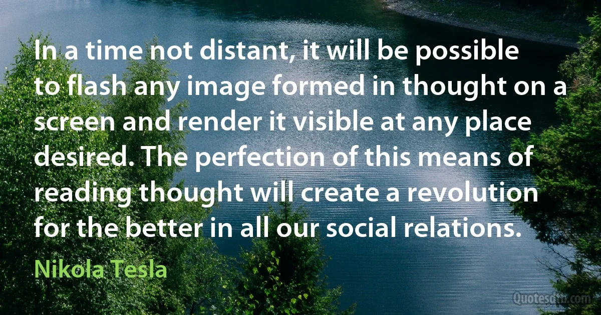 In a time not distant, it will be possible to flash any image formed in thought on a screen and render it visible at any place desired. The perfection of this means of reading thought will create a revolution for the better in all our social relations. (Nikola Tesla)