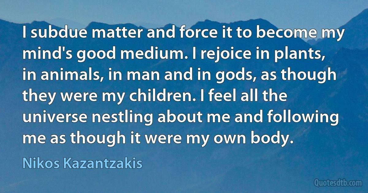 I subdue matter and force it to become my mind's good medium. I rejoice in plants, in animals, in man and in gods, as though they were my children. I feel all the universe nestling about me and following me as though it were my own body. (Nikos Kazantzakis)