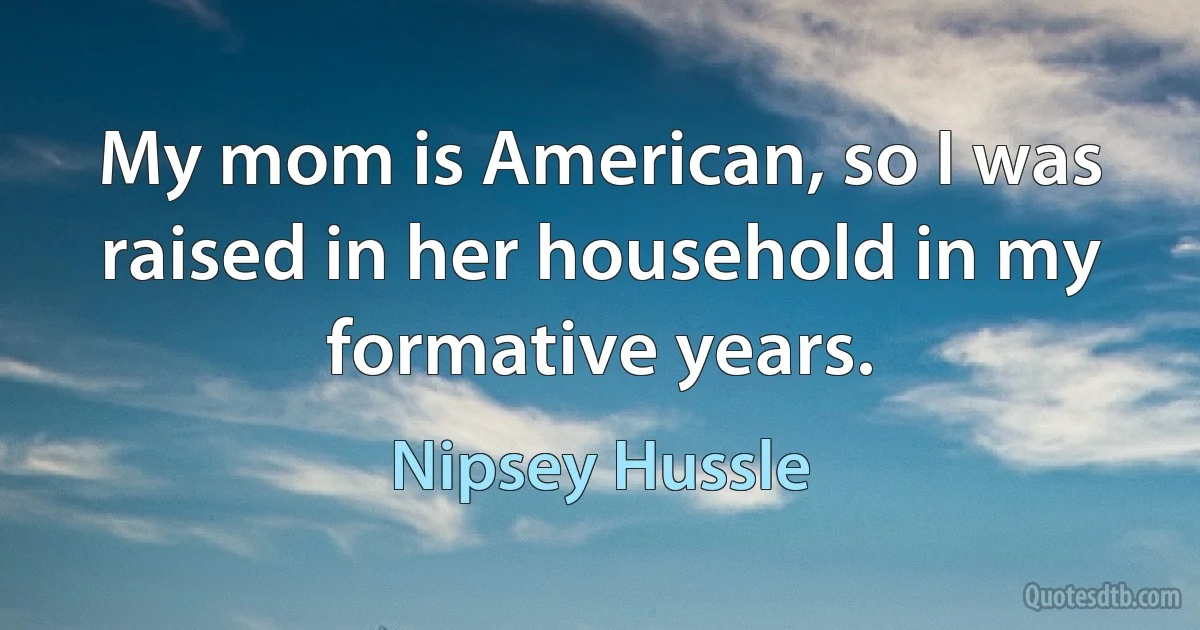 My mom is American, so I was raised in her household in my formative years. (Nipsey Hussle)