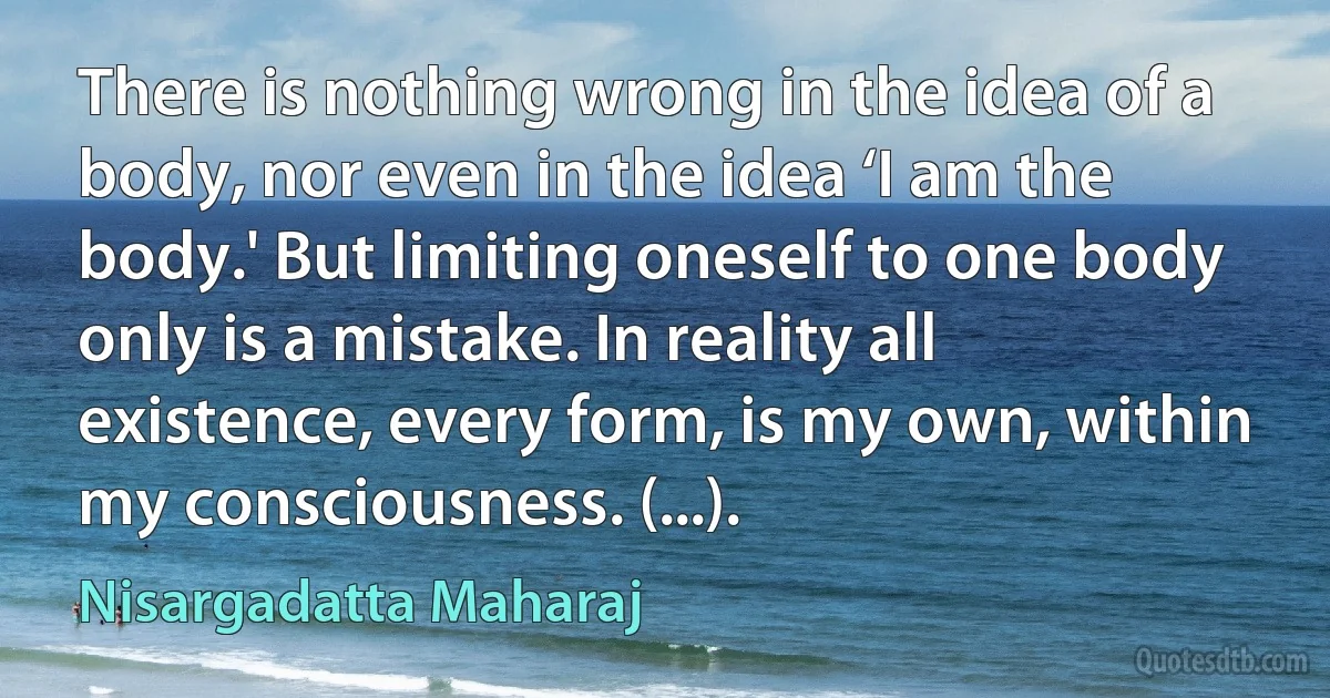 There is nothing wrong in the idea of a body, nor even in the idea ‘I am the body.' But limiting oneself to one body only is a mistake. In reality all existence, every form, is my own, within my consciousness. (...). (Nisargadatta Maharaj)