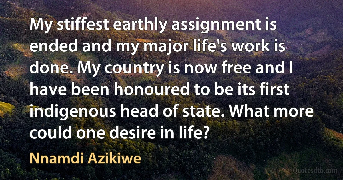 My stiffest earthly assignment is ended and my major life's work is done. My country is now free and I have been honoured to be its first indigenous head of state. What more could one desire in life? (Nnamdi Azikiwe)