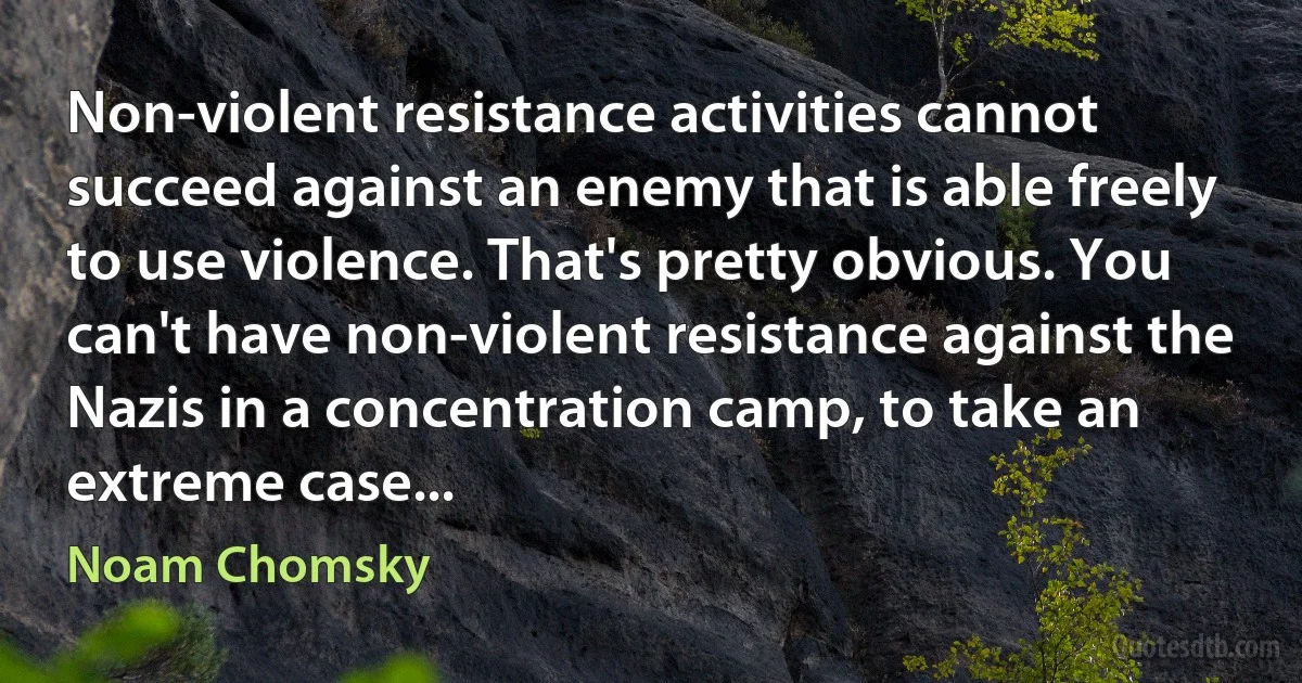 Non-violent resistance activities cannot succeed against an enemy that is able freely to use violence. That's pretty obvious. You can't have non-violent resistance against the Nazis in a concentration camp, to take an extreme case... (Noam Chomsky)