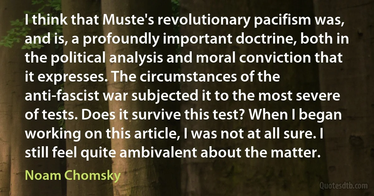 I think that Muste's revolutionary pacifism was, and is, a profoundly important doctrine, both in the political analysis and moral conviction that it expresses. The circumstances of the anti-fascist war subjected it to the most severe of tests. Does it survive this test? When I began working on this article, I was not at all sure. I still feel quite ambivalent about the matter. (Noam Chomsky)