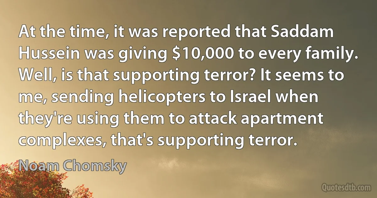 At the time, it was reported that Saddam Hussein was giving $10,000 to every family. Well, is that supporting terror? It seems to me, sending helicopters to Israel when they're using them to attack apartment complexes, that's supporting terror. (Noam Chomsky)