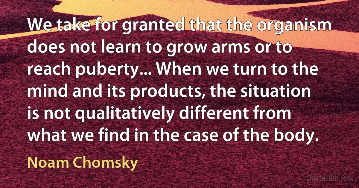 We take for granted that the organism does not learn to grow arms or to reach puberty... When we turn to the mind and its products, the situation is not qualitatively different from what we find in the case of the body. (Noam Chomsky)