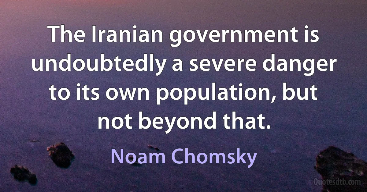 The Iranian government is undoubtedly a severe danger to its own population, but not beyond that. (Noam Chomsky)