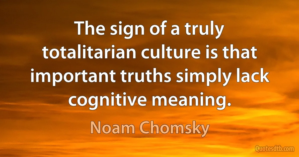 The sign of a truly totalitarian culture is that important truths simply lack cognitive meaning. (Noam Chomsky)