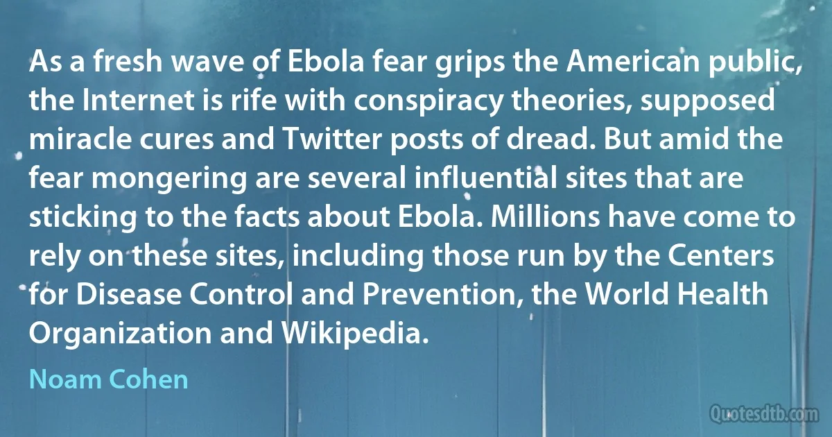 As a fresh wave of Ebola fear grips the American public, the Internet is rife with conspiracy theories, supposed miracle cures and Twitter posts of dread. But amid the fear mongering are several influential sites that are sticking to the facts about Ebola. Millions have come to rely on these sites, including those run by the Centers for Disease Control and Prevention, the World Health Organization and Wikipedia. (Noam Cohen)