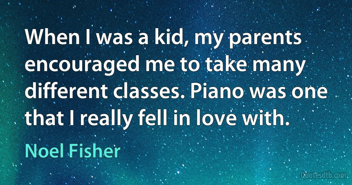 When I was a kid, my parents encouraged me to take many different classes. Piano was one that I really fell in love with. (Noel Fisher)