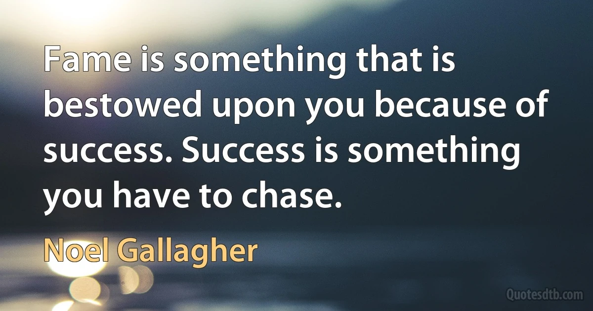 Fame is something that is bestowed upon you because of success. Success is something you have to chase. (Noel Gallagher)