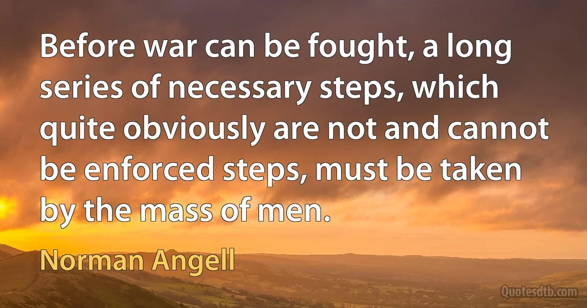 Before war can be fought, a long series of necessary steps, which quite obviously are not and cannot be enforced steps, must be taken by the mass of men. (Norman Angell)