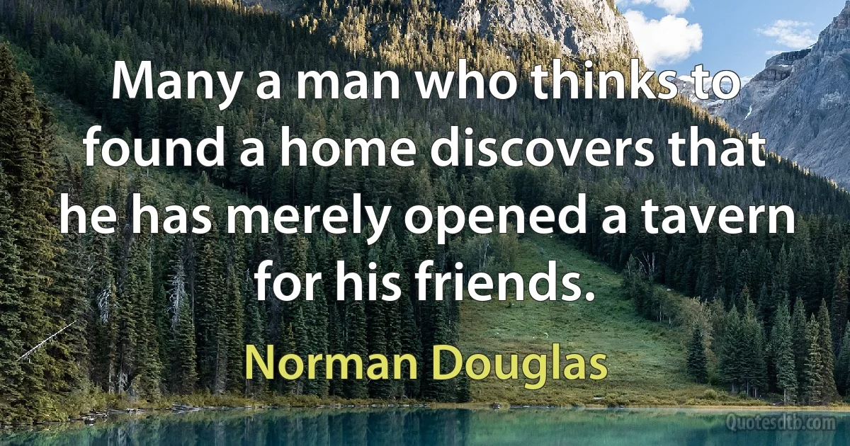 Many a man who thinks to found a home discovers that he has merely opened a tavern for his friends. (Norman Douglas)