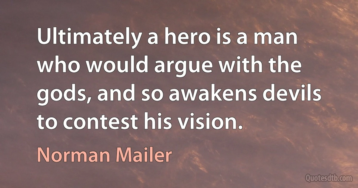 Ultimately a hero is a man who would argue with the gods, and so awakens devils to contest his vision. (Norman Mailer)