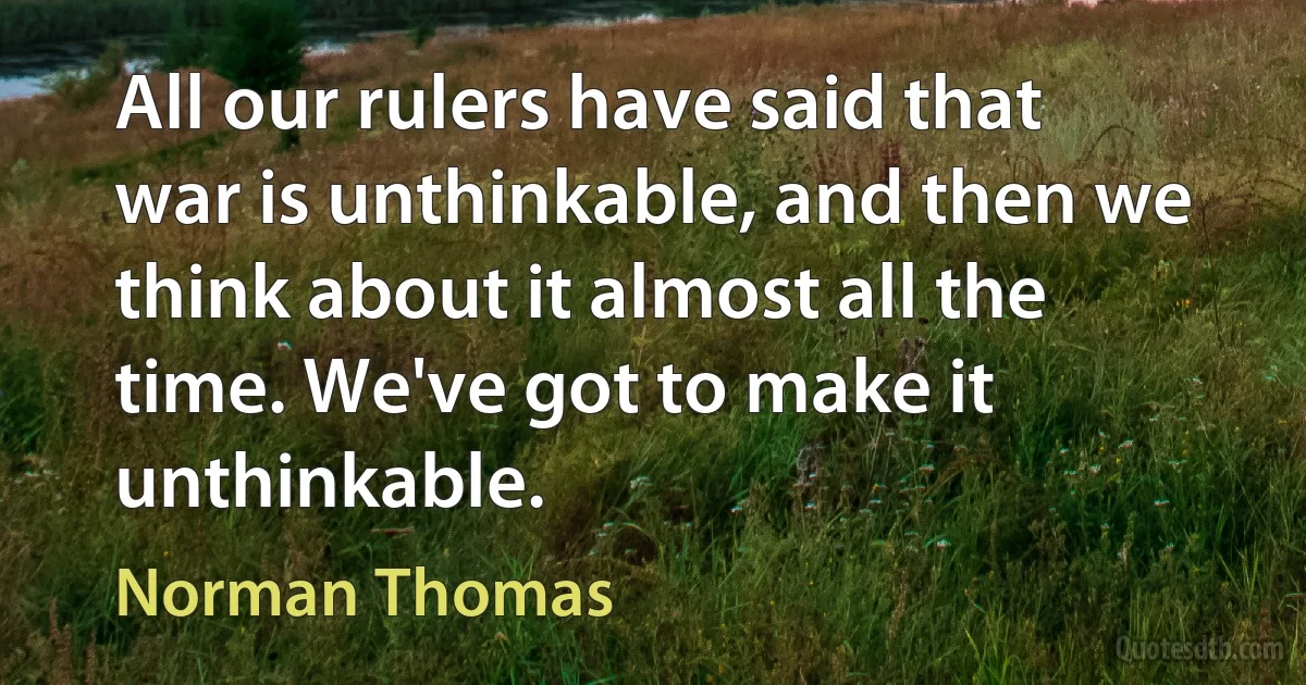 All our rulers have said that war is unthinkable, and then we think about it almost all the time. We've got to make it unthinkable. (Norman Thomas)