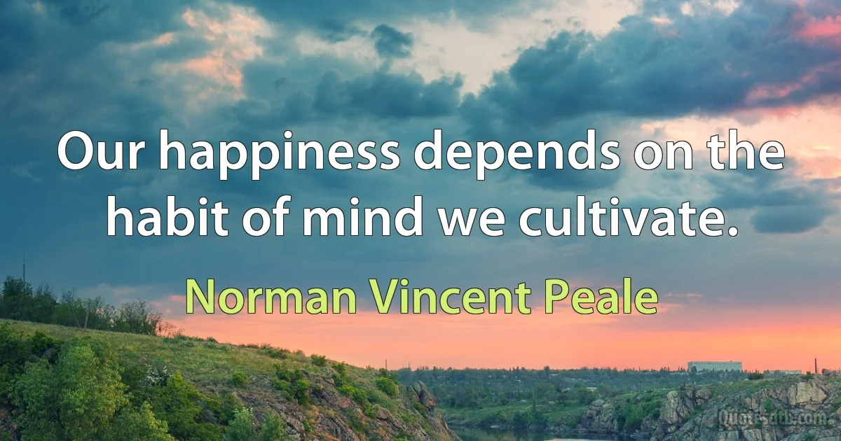 Our happiness depends on the habit of mind we cultivate. (Norman Vincent Peale)