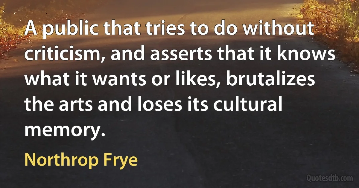 A public that tries to do without criticism, and asserts that it knows what it wants or likes, brutalizes the arts and loses its cultural memory. (Northrop Frye)