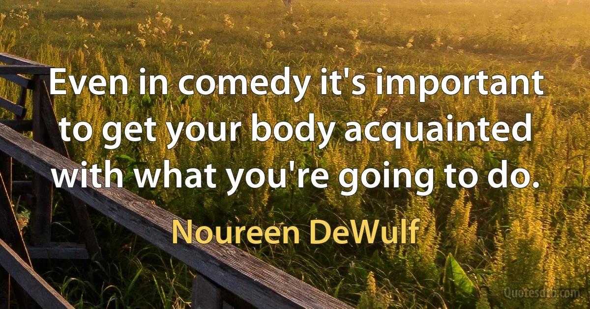 Even in comedy it's important to get your body acquainted with what you're going to do. (Noureen DeWulf)