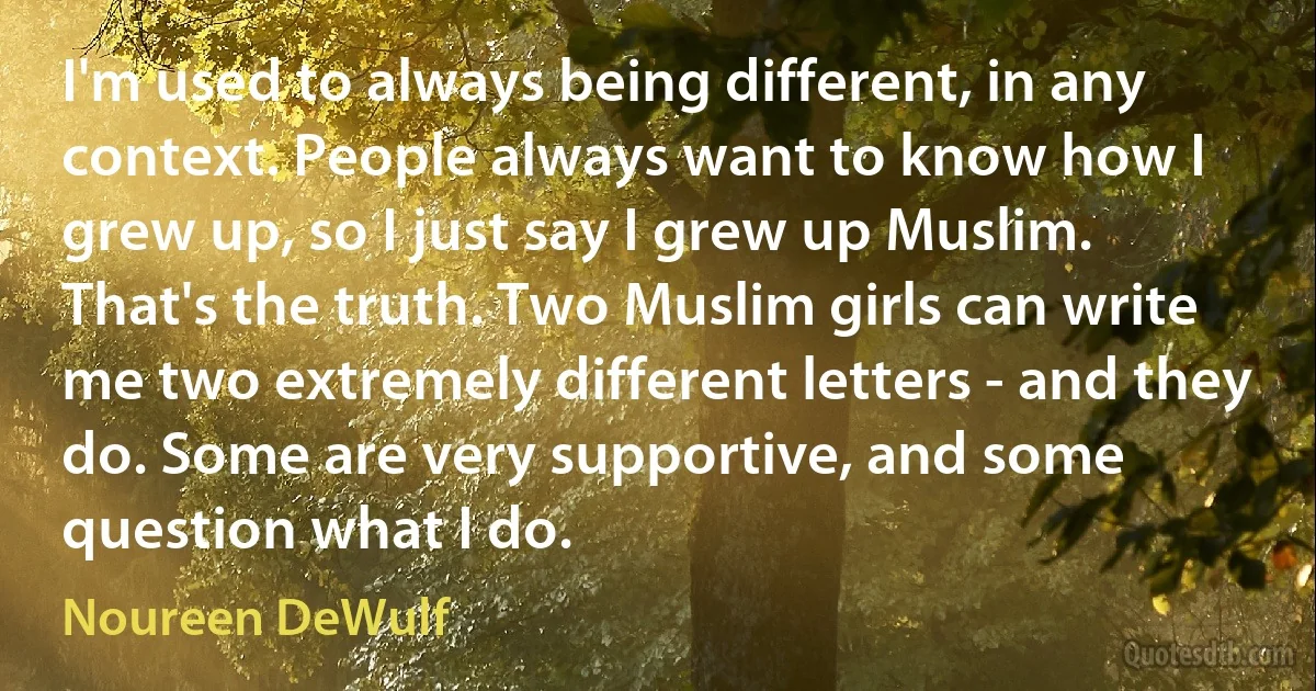 I'm used to always being different, in any context. People always want to know how I grew up, so I just say I grew up Muslim. That's the truth. Two Muslim girls can write me two extremely different letters - and they do. Some are very supportive, and some question what I do. (Noureen DeWulf)