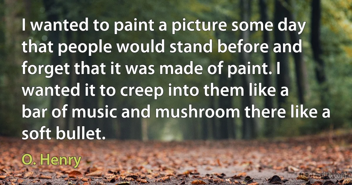 I wanted to paint a picture some day that people would stand before and forget that it was made of paint. I wanted it to creep into them like a bar of music and mushroom there like a soft bullet. (O. Henry)