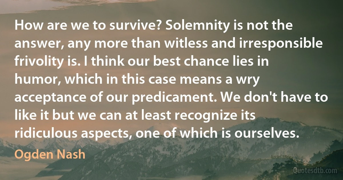 How are we to survive? Solemnity is not the answer, any more than witless and irresponsible frivolity is. I think our best chance lies in humor, which in this case means a wry acceptance of our predicament. We don't have to like it but we can at least recognize its ridiculous aspects, one of which is ourselves. (Ogden Nash)