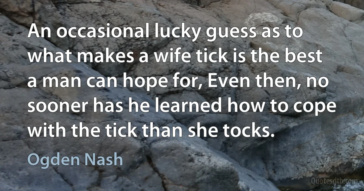 An occasional lucky guess as to what makes a wife tick is the best a man can hope for, Even then, no sooner has he learned how to cope with the tick than she tocks. (Ogden Nash)