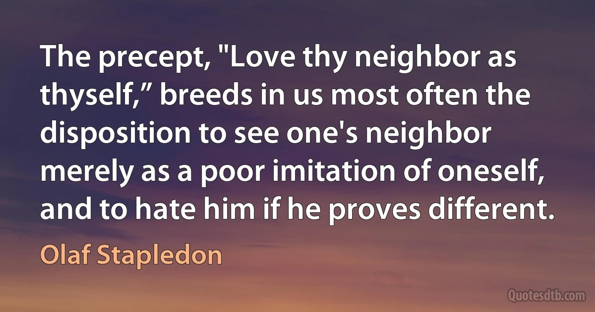 The precept, "Love thy neighbor as thyself,” breeds in us most often the disposition to see one's neighbor merely as a poor imitation of oneself, and to hate him if he proves different. (Olaf Stapledon)