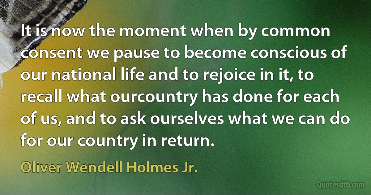 It is now the moment when by common consent we pause to become conscious of our national life and to rejoice in it, to recall what ourcountry has done for each of us, and to ask ourselves what we can do for our country in return. (Oliver Wendell Holmes Jr.)