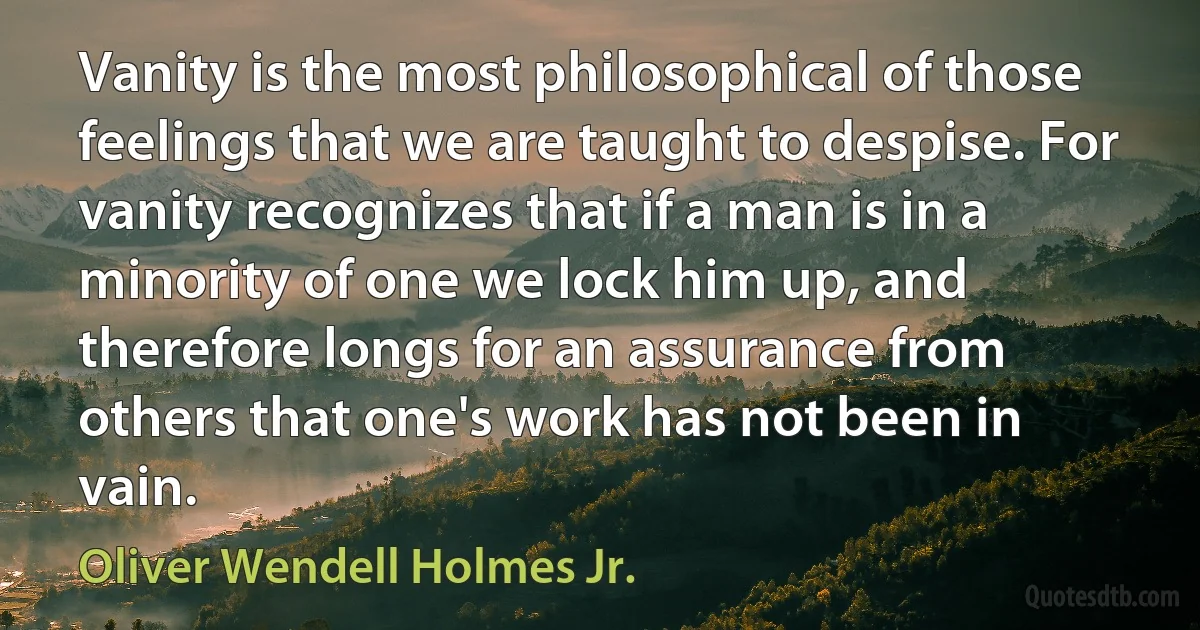 Vanity is the most philosophical of those feelings that we are taught to despise. For vanity recognizes that if a man is in a minority of one we lock him up, and therefore longs for an assurance from others that one's work has not been in vain. (Oliver Wendell Holmes Jr.)