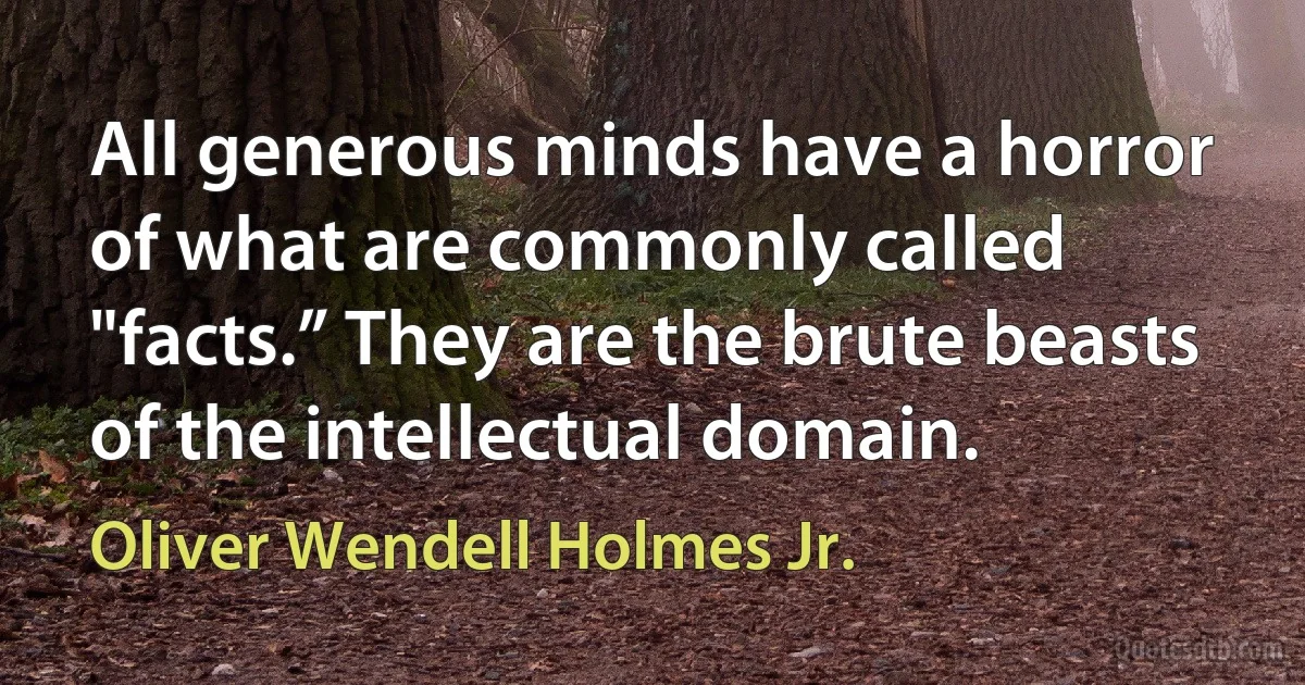 All generous minds have a horror of what are commonly called "facts.” They are the brute beasts of the intellectual domain. (Oliver Wendell Holmes Jr.)