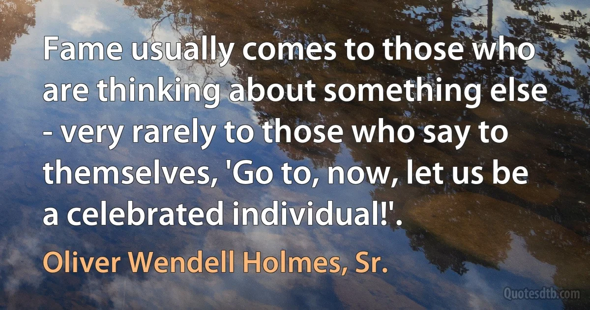 Fame usually comes to those who are thinking about something else - very rarely to those who say to themselves, 'Go to, now, let us be a celebrated individual!'. (Oliver Wendell Holmes, Sr.)