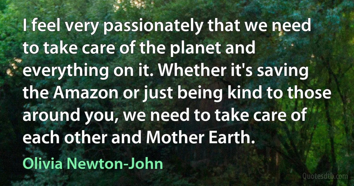 I feel very passionately that we need to take care of the planet and everything on it. Whether it's saving the Amazon or just being kind to those around you, we need to take care of each other and Mother Earth. (Olivia Newton-John)