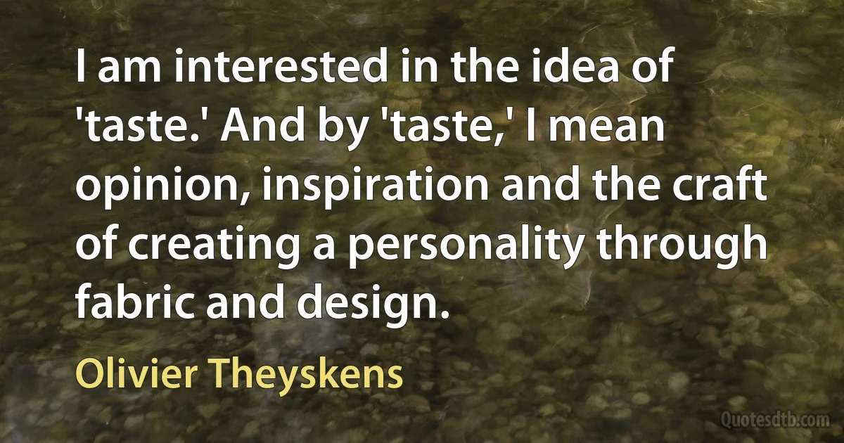 I am interested in the idea of 'taste.' And by 'taste,' I mean opinion, inspiration and the craft of creating a personality through fabric and design. (Olivier Theyskens)