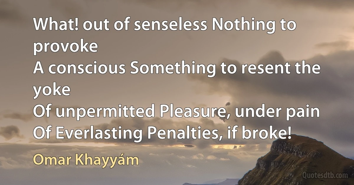 What! out of senseless Nothing to provoke
A conscious Something to resent the yoke
Of unpermitted Pleasure, under pain
Of Everlasting Penalties, if broke! (Omar Khayyám)