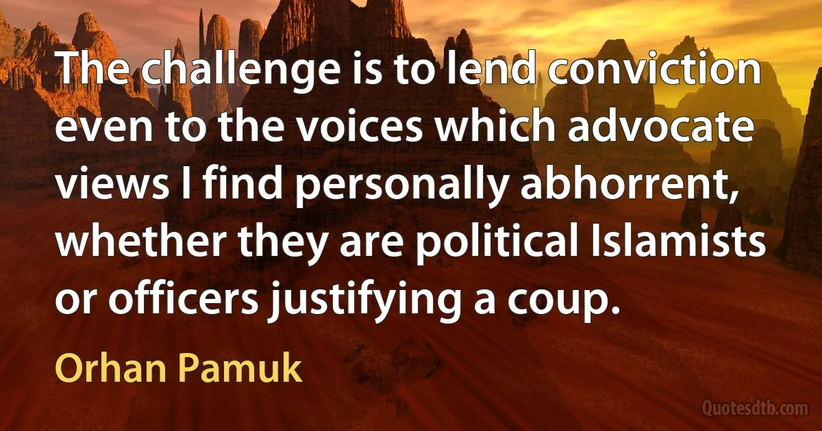 The challenge is to lend conviction even to the voices which advocate views I find personally abhorrent, whether they are political Islamists or officers justifying a coup. (Orhan Pamuk)