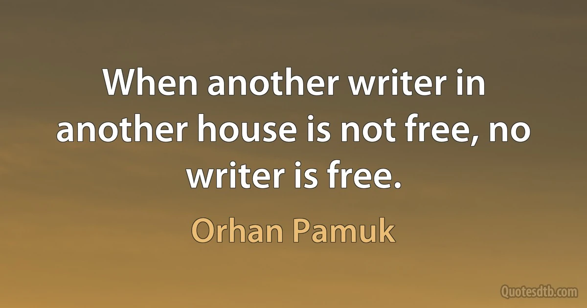 When another writer in another house is not free, no writer is free. (Orhan Pamuk)