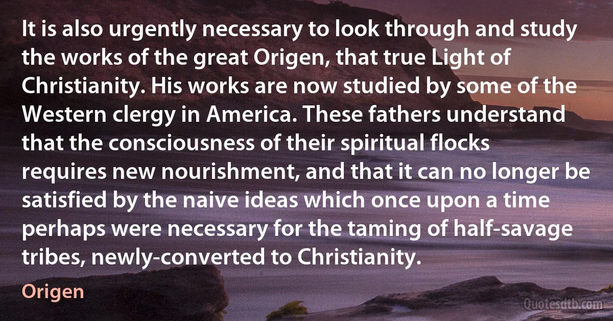 It is also urgently necessary to look through and study the works of the great Origen, that true Light of Christianity. His works are now studied by some of the Western clergy in America. These fathers understand that the consciousness of their spiritual flocks requires new nourishment, and that it can no longer be satisfied by the naive ideas which once upon a time perhaps were necessary for the taming of half-savage tribes, newly-converted to Christianity. (Origen)