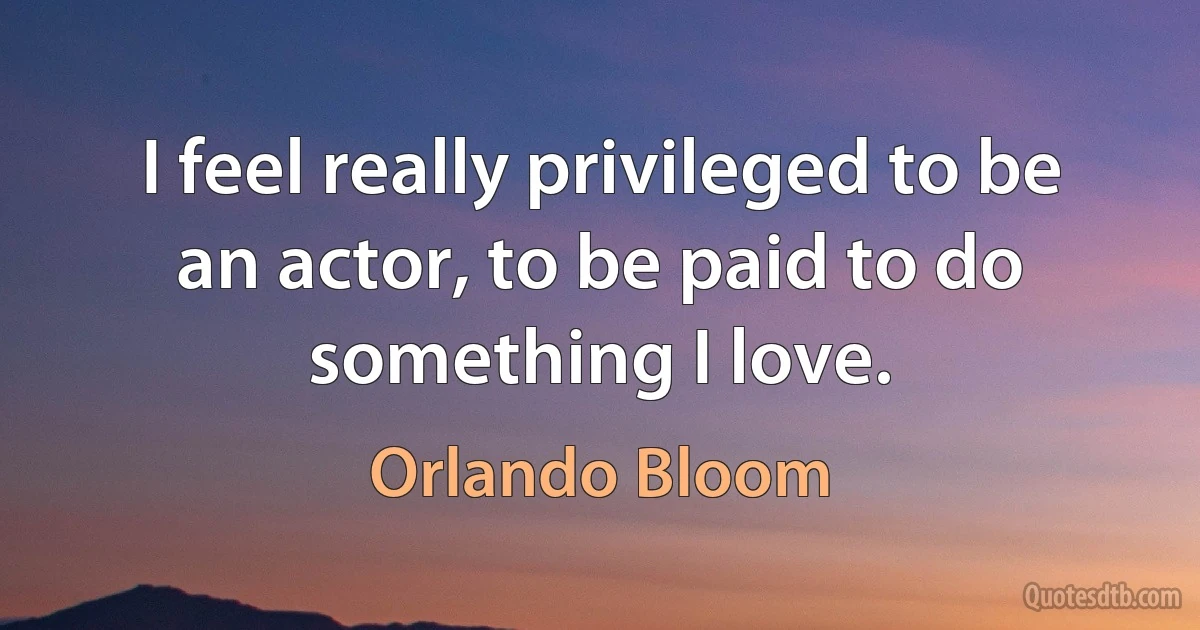 I feel really privileged to be an actor, to be paid to do something I love. (Orlando Bloom)