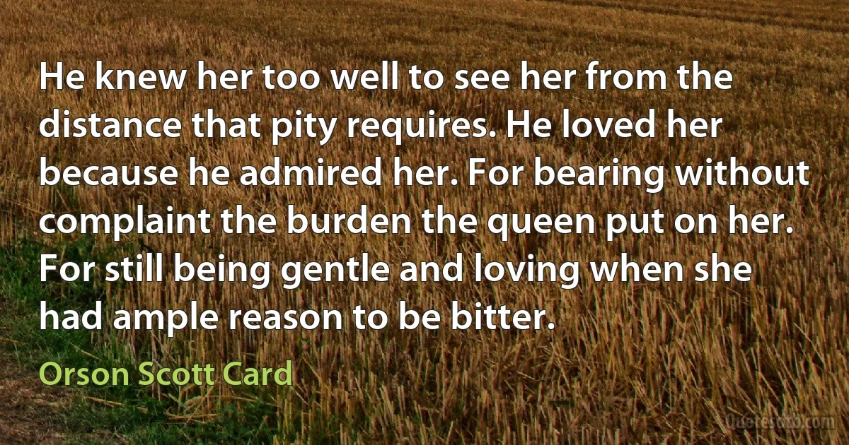 He knew her too well to see her from the distance that pity requires. He loved her because he admired her. For bearing without complaint the burden the queen put on her. For still being gentle and loving when she had ample reason to be bitter. (Orson Scott Card)